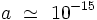 a \ \simeq \ 10ˆ{-15}